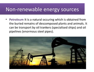 Non-renewable energy sources
• Petroleum:It is a natural occuring which is obtained from
  the buried remains of descomposed plants and animals. It
  can be transport by oil trankers (specialised ships) and oil
  pipelines (enormous steel pipes).
 
