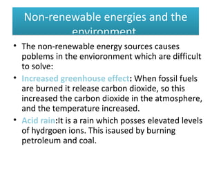 Non-renewable energies and the
          environment.
• The non-renewable energy sources causes
  poblems in the envioronment which are difficult
  to solve:
• Increased greenhouse effect: When fossil fuels
  are burned it release carbon dioxide, so this
  increased the carbon dioxide in the atmosphere,
  and the temperature increased.
• Acid rain:It is a rain which posses elevated levels
  of hydrgoen ions. This isaused by burning
  petroleum and coal.
 