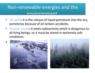 Non-renewable energies and the
            envioronment.
• Oil spills: It is the release of liquid petroleum into the sea,
  sometimes because of oil tankers accidents.
• Nuclear waste: It emits radioactivity which is dangerous to
  all living beings, so it must be stored in extremely safe
  conditions.
•
 