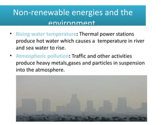 Non-renewable energies and the
         environment.
• Rising water temperature: Thermal power stations
  produce hot water which causes a temperature in river
  and sea water to rise.
• Atmospheric pollution: Traffic and other activities
  produce heavy metals,gases and particles in suspension
  into the atmosphere.
 