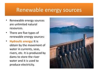 Renewable energy sources
• Renewable energy sources
  are unlimited natural
  resources.
• There are five types of
  renewable energy sources:
• Hydraulic energy: It is
  obtain by the movement of
  water in currents, seas,
  rivers, etc. It is produced by
  dams to store the river
  water and it is used to
  produce electricity.
 
