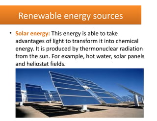 Renewable energy sources
• Solar energy: This energy is able to take
  advantages of light to transform it into chemical
  energy. It is produced by thermonuclear radiation
  from the sun. For example, hot water, solar panels
  and heliostat fields.
 