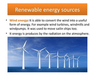 Renewable energy sources
• Wind energy: It is able to convert the wind into a useful
  form of energy. For example wind turbines, windmills and
  windpumps. It was used to move sailin ships too.
• It energy is produces by the radiation on the atmosphere.
 