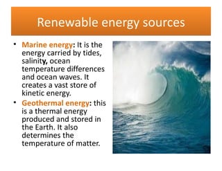 Renewable energy sources
• Marine energy: It is the
  energy carried by tides,
  salinity, ocean
  temperature differences
  and ocean waves. It
  creates a vast store of
  kinetic energy.
• Geothermal energy: this
  is a thermal energy
  produced and stored in
  the Earth. It also
  determines the
  temperature of matter.
 