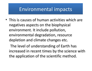 Environmental impacts
• This is causes of human activities which are
  negatives aspects on the biophysical
  environment. It include pollution,
  environmental degradation, resource
  depletion and climate changes etc.
   The level of understanding of Earth has
  increased in recent times by the science with
  the application of the scientific method.
 