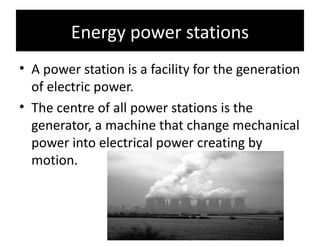 Energy power stations
• A power station is a facility for the generation
  of electric power.
• The centre of all power stations is the
  generator, a machine that change mechanical
  power into electrical power creating by
  motion.
 