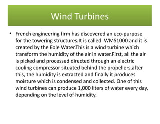 Wind Turbines
• French engineering firm has discovered an eco-purpose
  for the towering structures.It is called WMS1000 and it is
  created by the Eole Water.This is a wind turbine which
  transform the humidity of the air in water.First, all the air
  is picked and processed directed through an electric
  cooling compressor situated behind the propellers,after
  this, the humidity is extracted and finally it produces
  moisture which is condensed and collected. One of this
  wind turbines can produce 1,000 liters of water every day,
  depending on the level of humidity.
 