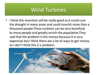 Wind Turbines
• I think this invention will be really good as it could cure
  the drought in many areas and could nourish more than a
  thousand people.These turbines can be very beneficial
  to many people and greatly enrich the population.They
  said that the problem is the money because it is very
  expensive but I think there are a lot of ways to get money
  so I don’t think this is a problem.
 