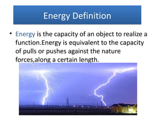 Energy Definition
• Energy is the capacity of an object to realize a
  function.Energy is equivalent to the capacity
  of pulls or pushes against the nature
  forces,along a certain length.
 