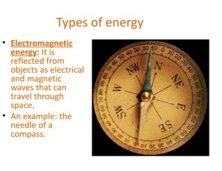 Types of energy
• Electromagnetic
  energy: It is
  reflected from
  objects as electrical
  and magnetic
  waves that can
  travel through
  space.
• An example: the
  needle of a
  compass.
 