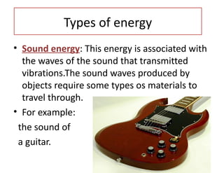 Types of energy
• Sound energy: This energy is associated with
   the waves of the sound that transmitted
   vibrations.The sound waves produced by
   objects require some types os materials to
   travel through.
• For example:
  the sound of
  a guitar.
•
 