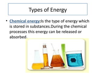 Types of Energy
• Chemical energy:Is the type of energy which
  is stored in substances.During the chemical
  processes this energy can be released or
  absorbed.
 