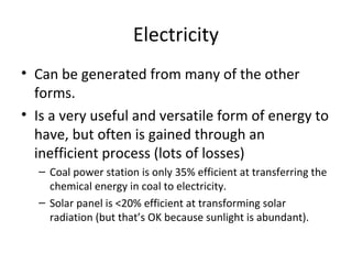Electricity
• Can be generated from many of the other
  forms.
• Is a very useful and versatile form of energy to
  have, but often is gained through an
  inefficient process (lots of losses)
  – Coal power station is only 35% efficient at transferring the
    chemical energy in coal to electricity.
  – Solar panel is <20% efficient at transforming solar
    radiation (but that’s OK because sunlight is abundant).
 