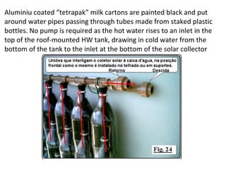 Aluminiu coated “tetrapak” milk cartons are painted black and put
around water pipes passing through tubes made from staked plastic
bottles. No pump is required as the hot water rises to an inlet in the
top of the roof-mounted HW tank, drawing in cold water from the
bottom of the tank to the inlet at the bottom of the solar collector
 