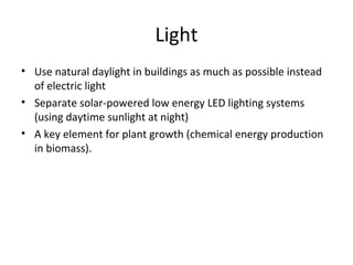 Light
• Use natural daylight in buildings as much as possible instead
  of electric light
• Separate solar-powered low energy LED lighting systems
  (using daytime sunlight at night)
• A key element for plant growth (chemical energy production
  in biomass).
 
