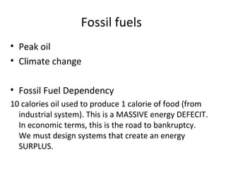 Fossil fuels
• Peak oil
• Climate change

• Fossil Fuel Dependency
10 calories oil used to produce 1 calorie of food (from
  industrial system). This is a MASSIVE energy DEFECIT.
  In economic terms, this is the road to bankruptcy.
  We must design systems that create an energy
  SURPLUS.
 