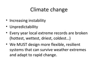 Climate change
• Increasing instability
• Unpredictability
• Every year local extreme records are broken
  (hottest, wettest, driest, coldest…)
• We MUST design more flexible, resilient
  systems that can survive weather extremes
  and adapt to rapid change.
 