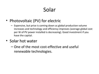 Solar
• Photovoltaic (PV) for electric
  – Expensive, but price is coming down as global production volume
    increases and technology and efficiency improves (average global cost
    per W of PV power installed is decreasing). Good investment if you
    have the capital.

• Solar hot water
  – One of the most cost-effective and useful
    renewable technologies.
 