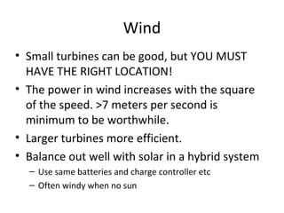 Wind
• Small turbines can be good, but YOU MUST
  HAVE THE RIGHT LOCATION!
• The power in wind increases with the square
  of the speed. >7 meters per second is
  minimum to be worthwhile.
• Larger turbines more efficient.
• Balance out well with solar in a hybrid system
  – Use same batteries and charge controller etc
  – Often windy when no sun
 