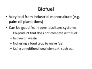 Biofuel
• Very bad from industrial monoculture (e.g.
  palm oil plantations)
• Can be good from permaculture systems
  – Co-product that does not compete with fuel
  – Grown on waste
  – Not using a food crop to make fuel
  – Using a multifunctional element, such as…
 