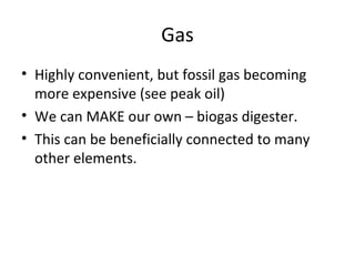 Gas
• Highly convenient, but fossil gas becoming
  more expensive (see peak oil)
• We can MAKE our own – biogas digester.
• This can be beneficially connected to many
  other elements.
 