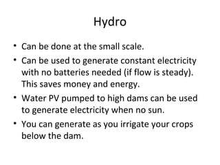 Hydro
• Can be done at the small scale.
• Can be used to generate constant electricity
  with no batteries needed (if flow is steady).
  This saves money and energy.
• Water PV pumped to high dams can be used
  to generate electricity when no sun.
• You can generate as you irrigate your crops
  below the dam.
 