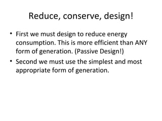 Reduce, conserve, design!
• First we must design to reduce energy
  consumption. This is more efficient than ANY
  form of generation. (Passive Design!)
• Second we must use the simplest and most
  appropriate form of generation.
 
