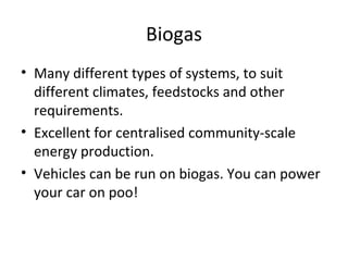 Biogas
• Many different types of systems, to suit
  different climates, feedstocks and other
  requirements.
• Excellent for centralised community-scale
  energy production.
• Vehicles can be run on biogas. You can power
  your car on poo!
 