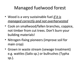 Managed fuelwood forest
• Wood is a very sustainable fuel if it is
  managed correctly and not overharvested
• Cook on smallwood/fallen branches, coppice,
  not timber from cut trees. Don’t burn your
  building materials!
• Nitrogen-fixing pioneers (improve soil for
  main crop)
• Grown in waste stream (sewage treatment)
  e.g. wattles (Salix sp.) or bullrushes (Typha
  sp.).
 