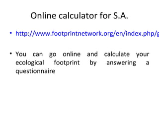 Online calculator for S.A.
• http://www.footprintnetwork.org/en/index.php/g

• You can go online and calculate your
  ecological footprint by answering a
  questionnaire
 