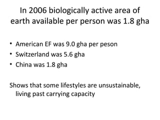In 2006 biologically active area of
earth available per person was 1.8 gha

• American EF was 9.0 gha per peson
• Switzerland was 5.6 gha
• China was 1.8 gha

Shows that some lifestyles are unsustainable,
  living past carrying capacity
 