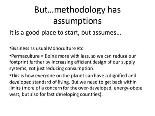 But…methodology has
               assumptions
It is a good place to start, but assumes…

•Business as usual Monoculture etc
•Permaculture = Doing more with less, so we can reduce our
footprint further by increasing efficient design of our supply
systems, not just reducing consumption.
•This is how everyone on the planet can have a dignified and
developed standard of living. But we need to get back within
limits (more of a concern for the over-developed, energy-obese
west, but also for fast developing countries).
 