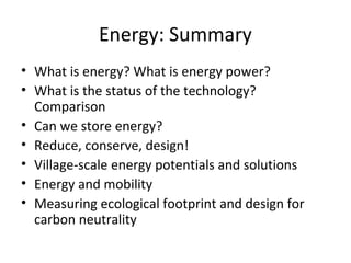 Energy: Summary
• What is energy? What is energy power?
• What is the status of the technology?
  Comparison
• Can we store energy?
• Reduce, conserve, design!
• Village-scale energy potentials and solutions
• Energy and mobility
• Measuring ecological footprint and design for
  carbon neutrality
 