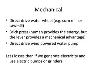 Mechanical
• Direct drive water wheel (e.g. corn mill or
  sawmill)
• Brick press (human provides the energy, but
  the lever provides a mechanical advantage)
• Direct drive wind powered water pump

Less losses than if we generate electricity and
  use electric pumps or grinders.
 
