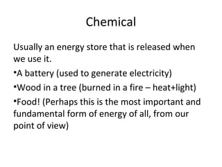 Chemical
Usually an energy store that is released when
we use it.
•A battery (used to generate electricity)
•Wood in a tree (burned in a fire – heat+light)
•Food! (Perhaps this is the most important and
fundamental form of energy of all, from our
point of view)
 