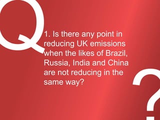 1. Is there any point in
reducing UK emissions
when the likes of Brazil,
Russia, India and China
are not reducing in the
same way?

 