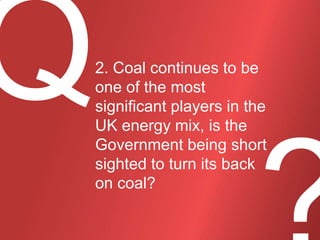 2. Coal continues to be
one of the most
significant players in the
UK energy mix, is the
Government being short
sighted to turn its back
on coal?

 