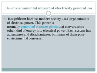 The environmental impact of electricity generation
 Is significant because modern society uses large amounts

of electrical power. This power is
normally generated at power plants that convert some
other kind of energy into electrical power. Each system has
advantages and disadvantages, but many of them pose
environmental concerns.

 