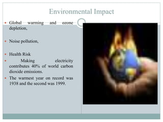 Environmental Impact
 Global

warming

and

ozone

depletion,
 Noise pollution,
 Health Risk


Making
electricity
contributes 40% of world carbon
dioxide emissions.
 The warmest year on record was
1938 and the second was 1999.

 