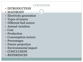 CONTENTS
















INTRODUCTION
MAINBODY
Electricity generation
Types of source
Different fuel source
Annual variation
Cost
Production
Consumption sectors
Percentages
Future projection
Environmental impact
CONCLUSION
REFERENCES

 