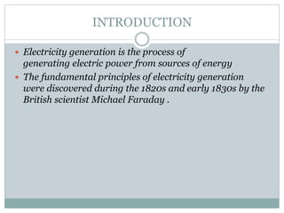 INTRODUCTION
 Electricity generation is the process of

generating electric power from sources of energy
 The fundamental principles of electricity generation
were discovered during the 1820s and early 1830s by the
British scientist Michael Faraday .

 