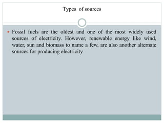 Types of sources

 Fossil fuels are the oldest and one of the most widely used

sources of electricity. However, renewable energy like wind,
water, sun and biomass to name a few, are also another alternate
sources for producing electricity

 