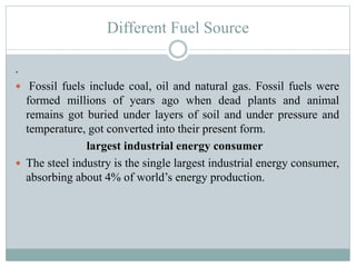 Different Fuel Source
.
 Fossil fuels include coal, oil and natural gas. Fossil fuels were

formed millions of years ago when dead plants and animal
remains got buried under layers of soil and under pressure and
temperature, got converted into their present form.
largest industrial energy consumer
 The steel industry is the single largest industrial energy consumer,
absorbing about 4% of world’s energy production.

 