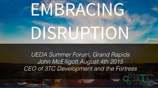 EMBRACING
DISRUPTION
UEDA Summer Forum, Grand Rapids
John McElligott August 4th 2015
CEO of 3TC Development and the Fortress
 