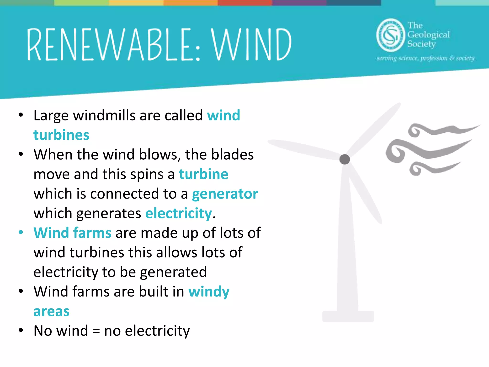 • Large windmills are called wind
turbines
• When the wind blows, the blades
move and this spins a turbine
which is connected to a generator
which generates electricity.
• Wind farms are made up of lots of
wind turbines this allows lots of
electricity to be generated
• Wind farms are built in windy
areas
• No wind = no electricity
 