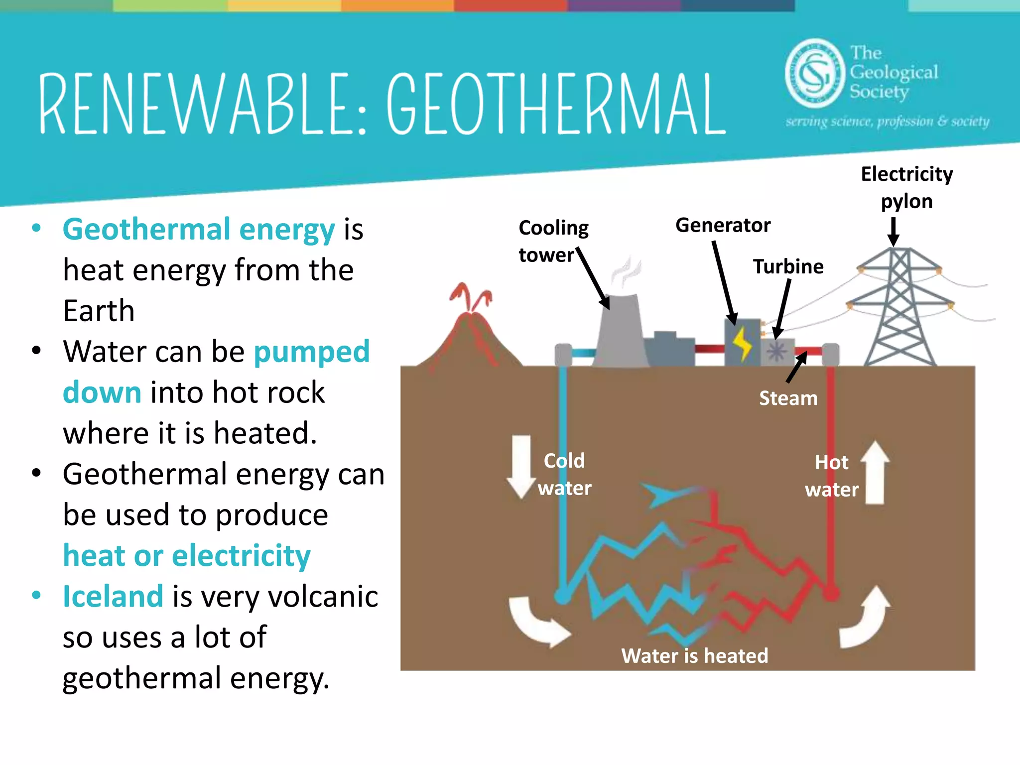 • Geothermal energy is
heat energy from the
Earth
• Water can be pumped
down into hot rock
where it is heated.
• Geothermal energy can
be used to produce
heat or electricity
• Iceland is very volcanic
so uses a lot of
geothermal energy.
Cold
water
Hot
water
Steam
Generator
Electricity
pylon
Cooling
tower
Turbine
Water is heated
 