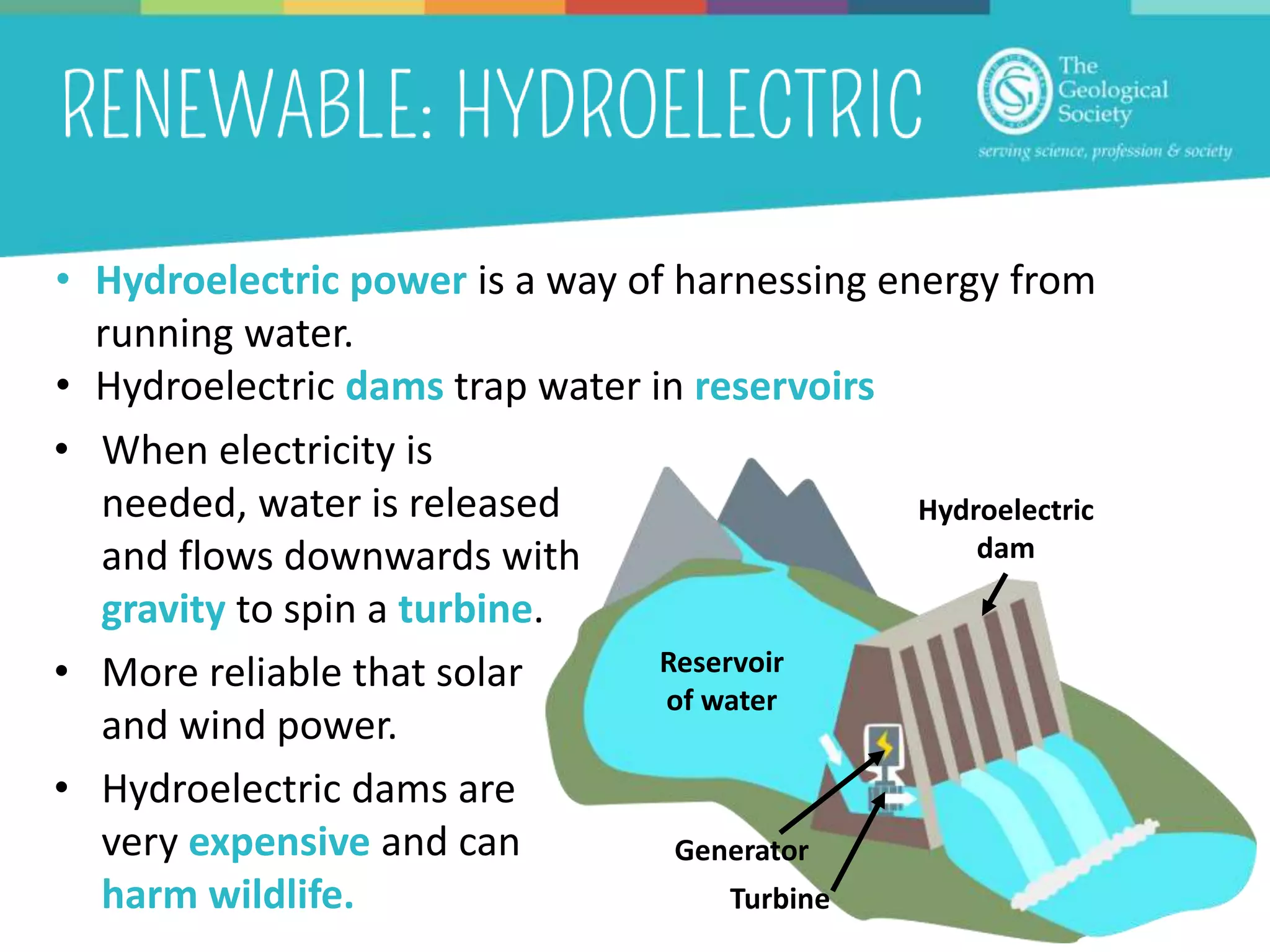 • When electricity is
needed, water is released
and flows downwards with
gravity to spin a turbine.
• More reliable that solar
and wind power.
• Hydroelectric dams are
very expensive and can
harm wildlife.
• Hydroelectric power is a way of harnessing energy from
running water.
• Hydroelectric dams trap water in reservoirs
Reservoir
of water
Hydroelectric
dam
Turbine
Generator
 