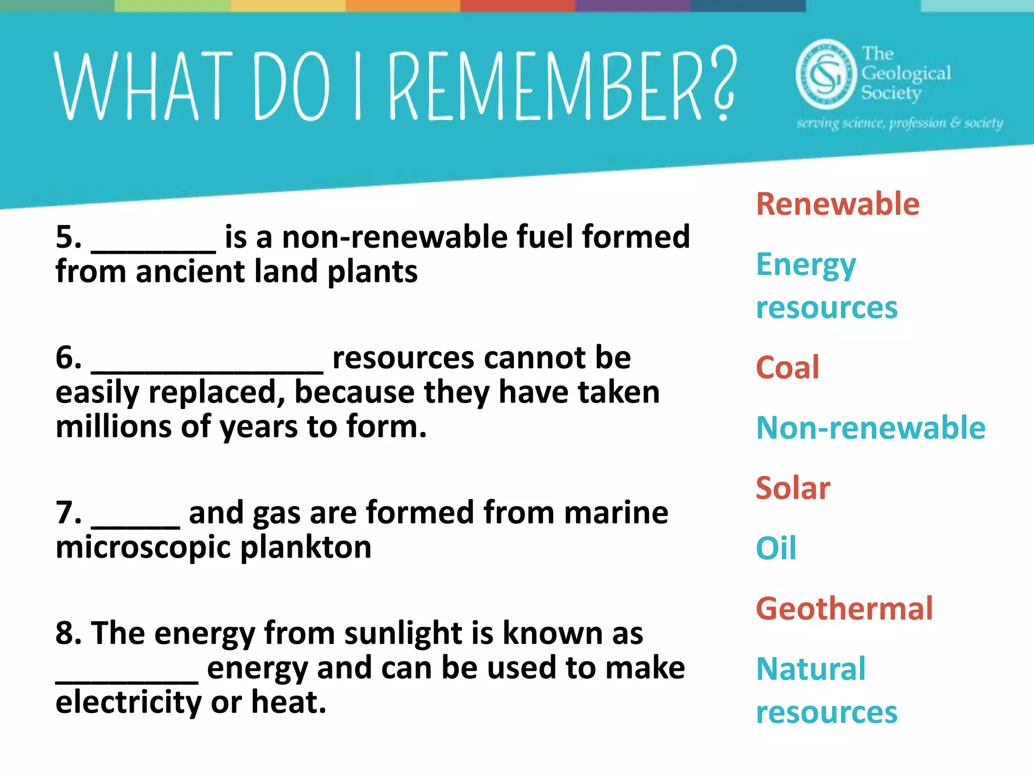 5. _______ is a non-renewable fuel formed
from ancient land plants
6. _____________ resources cannot be
easily replaced, because they have taken
millions of years to form.
7. _____ and gas are formed from marine
microscopic plankton
8. The energy from sunlight is known as
________ energy and can be used to make
electricity or heat.
Renewable
Energy
resources
Coal
Non-renewable
Solar
Oil
Geothermal
Natural
resources
 