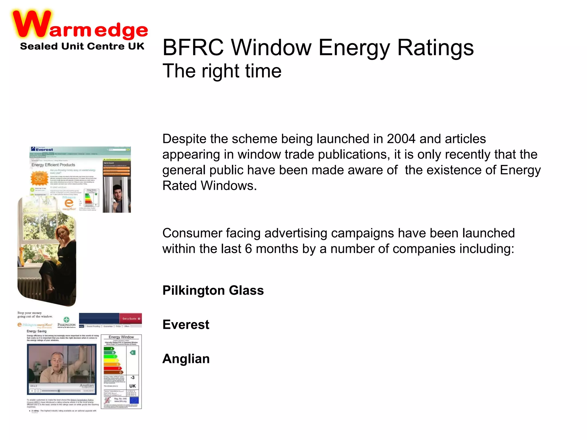 BFRC Window Energy Ratings The right time Despite the scheme being launched in 2004 and articles appearing in window trade publications, it is only recently that the general public have been made aware of  the existence of Energy Rated Windows. Consumer facing advertising campaigns have been launched within the last 6 months by a number of companies including: Pilkington Glass   Everest   Anglian   