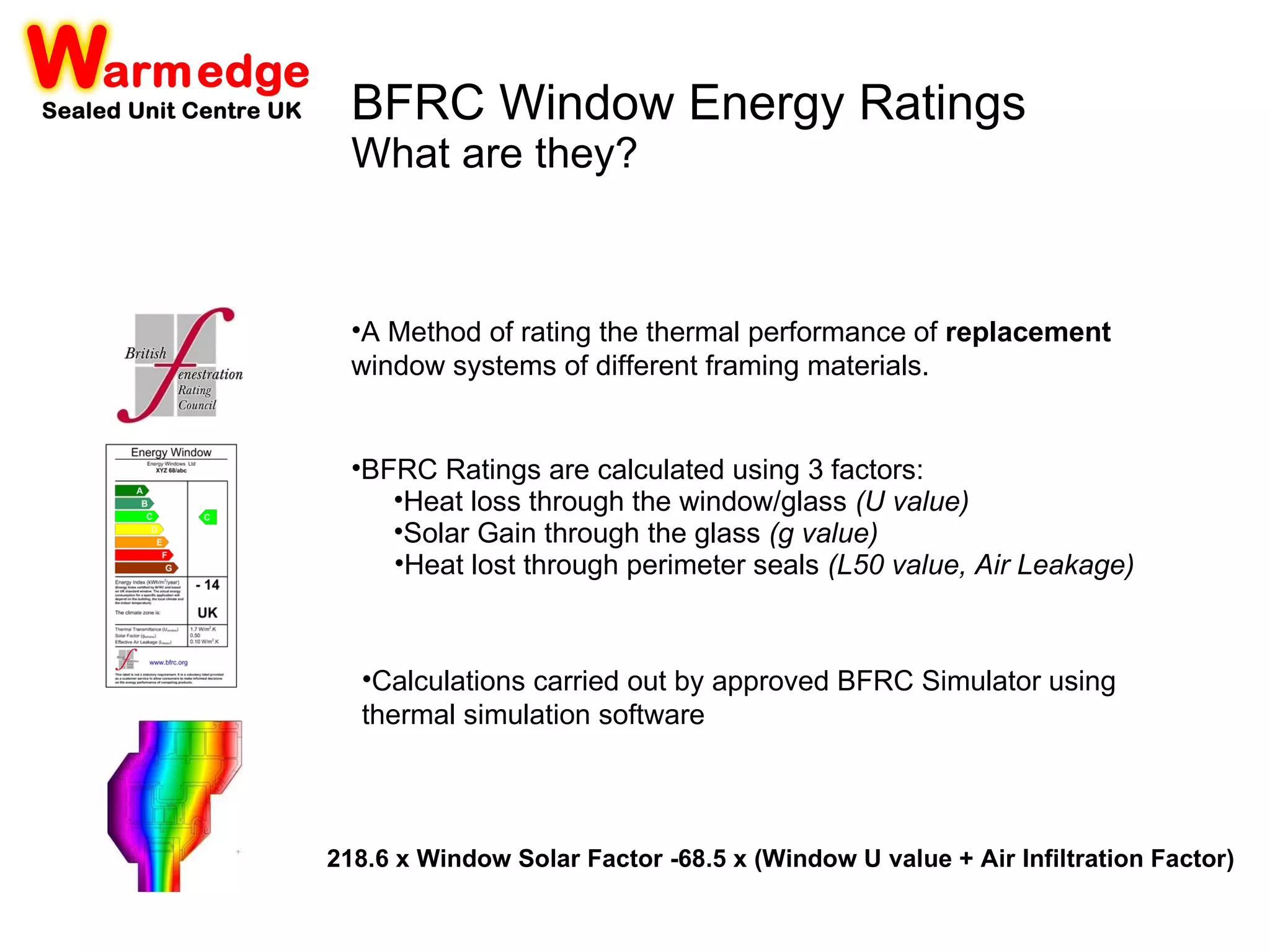 Heat loss through the window/glass   (U value) Solar Gain through the glass   (g value) Heat lost through perimeter seals   (L50 value, Air Leakage) A Method of rating the thermal performance of  replacement  window systems of different framing materials.  BFRC Ratings are calculated using 3 factors: Calculations carried out by approved BFRC Simulator using thermal simulation software 218.6 x Window Solar Factor -68.5 x (Window U value + Air Infiltration Factor) BFRC Window Energy Ratings What are they? 